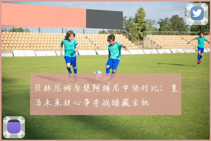 贝林厄姆与楚阿梅尼中场对比：皇马未来核心争夺战暗藏玄机