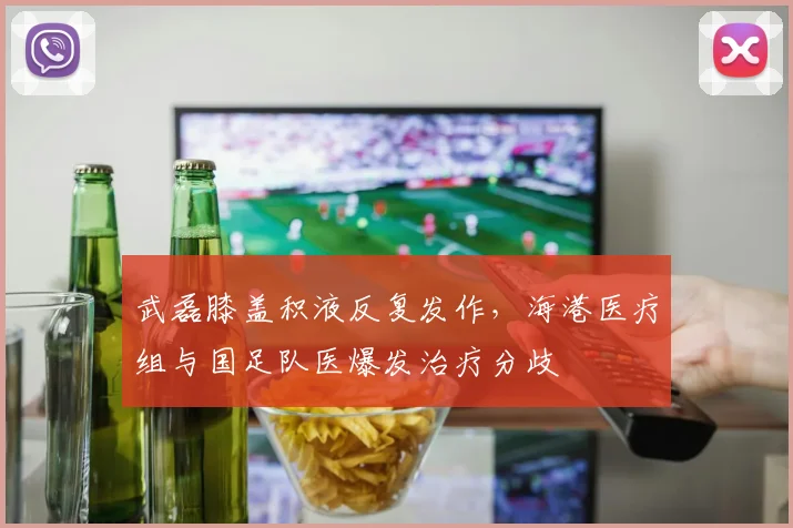 武磊膝盖积液反复发作，海港医疗组与国足队医爆发治疗分歧