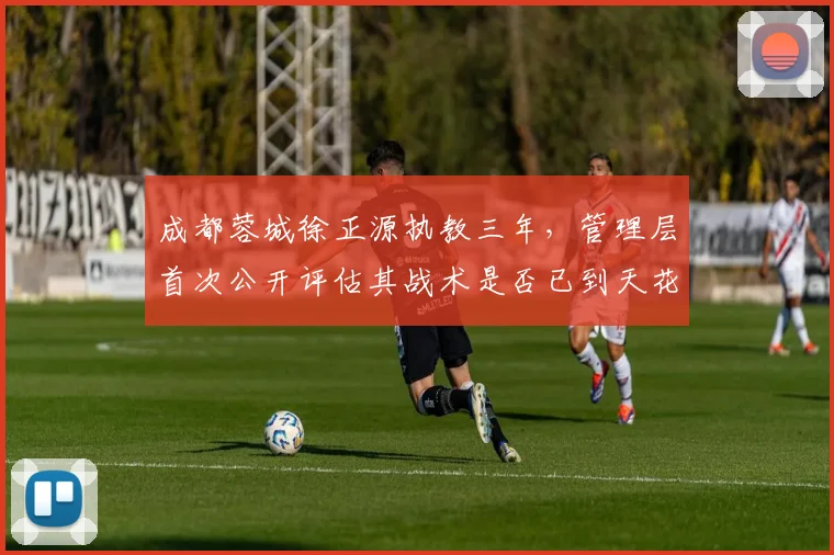 成都蓉城徐正源执教三年，管理层首次公开评估其战术是否已到天花板