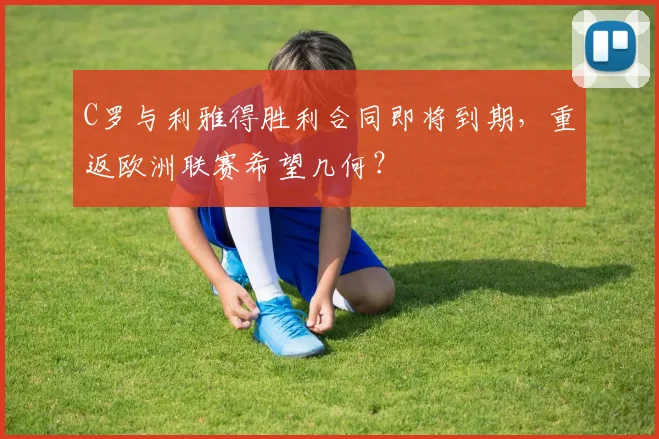 C罗与利雅得胜利合同即将到期，重返欧洲联赛希望几何？