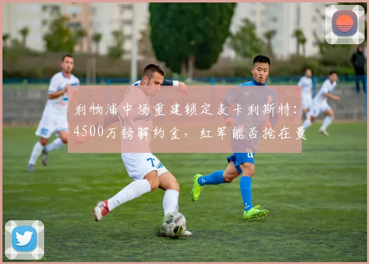利物浦中场重建锁定麦卡利斯特：4500万镑解约金，红军能否抢在曼联之前？